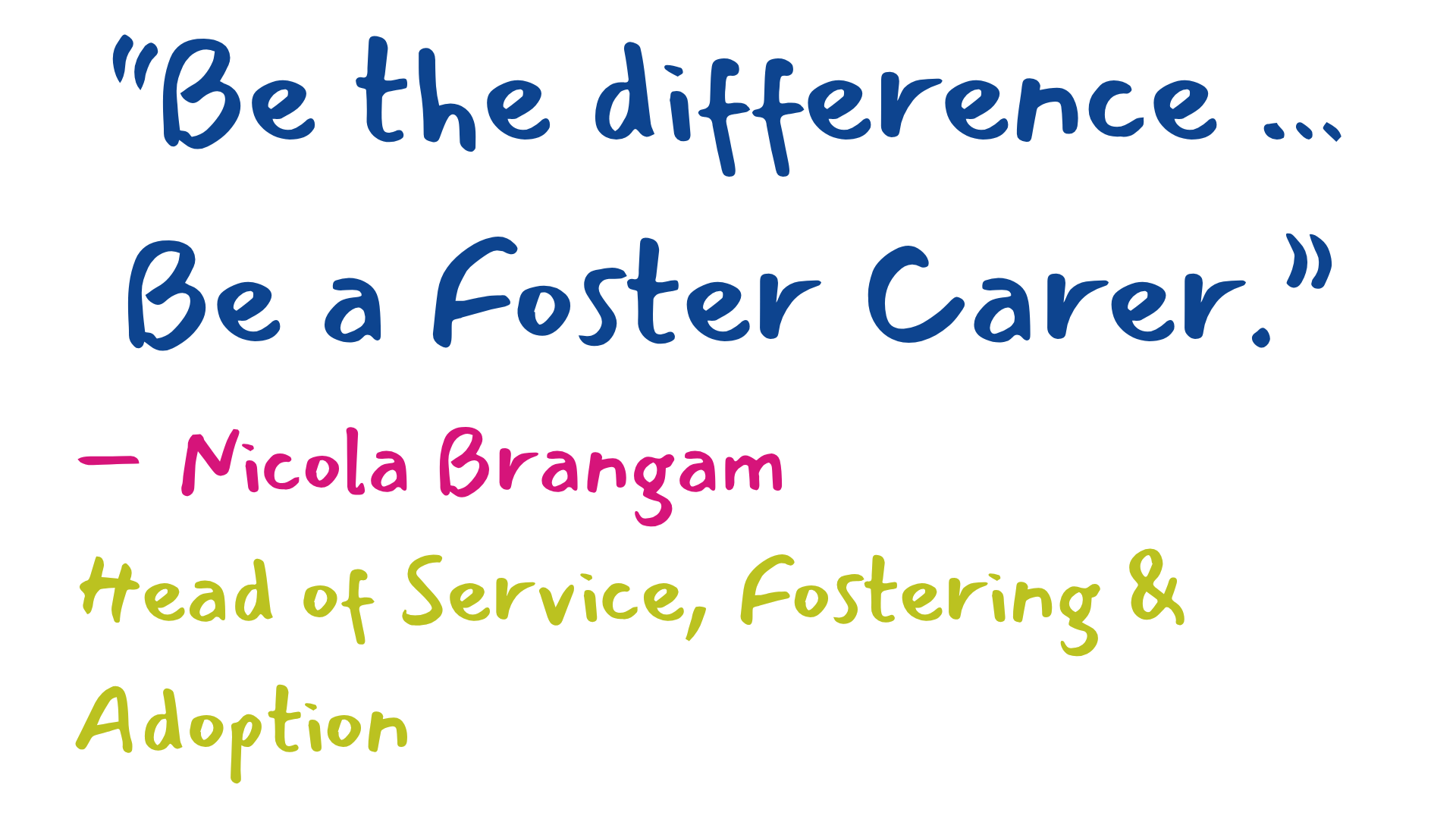 Colourful quote saying Be the difference …Be a Foster Carer.” by Nicola Brangam, Head of Service, Fostering &amp; Adoption.